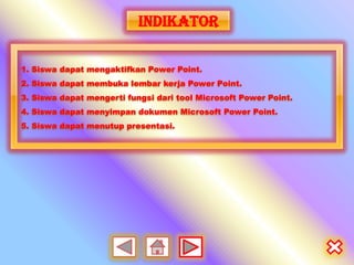 INDIKATOR

1. Siswa dapat mengaktifkan Power Point.
2. Siswa dapat membuka lembar kerja Power Point.
3. Siswa dapat mengerti fungsi dari tool Microsoft Power Point.
4. Siswa dapat menyimpan dokumen Microsoft Power Point.
5. Siswa dapat menutup presentasi.
 