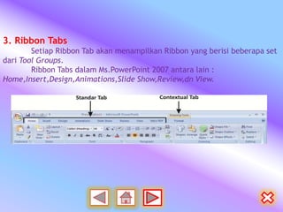 3. Ribbon Tabs
        Setiap Ribbon Tab akan menampilkan Ribbon yang berisi beberapa set
dari Tool Groups.
        Ribbon Tabs dalam Ms.PowerPoint 2007 antara lain :
Home,Insert,Design,Animations,Slide Show,Review,dn View.
 