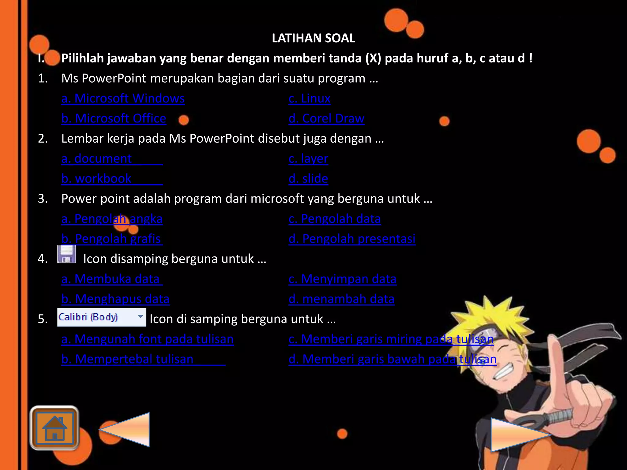 LATIHAN SOAL
I.   Pilihlah jawaban yang benar dengan memberi tanda (X) pada huruf a, b, c atau d !
1.   Ms PowerPoint merupakan bagian dari suatu program …
     a. Microsoft Windows                    c. Linux
     b. Microsoft Office                     d. Corel Draw
2.   Lembar kerja pada Ms PowerPoint disebut juga dengan …
     a. document                             c. layer
     b. workbook                             d. slide
3.   Power point adalah program dari microsoft yang berguna untuk …
     a. Pengolah angka                       c. Pengolah data
     b. Pengolah grafis                      d. Pengolah presentasi
4.        Icon disamping berguna untuk …
     a. Membuka data                         c. Menyimpan data
     b. Menghapus data                       d. menambah data
5.                   Icon di samping berguna untuk …
     a. Mengunah font pada tulisan           c. Memberi garis miring pada tulisan
     b. Mempertebal tulisan                  d. Memberi garis bawah pada tulisan
 