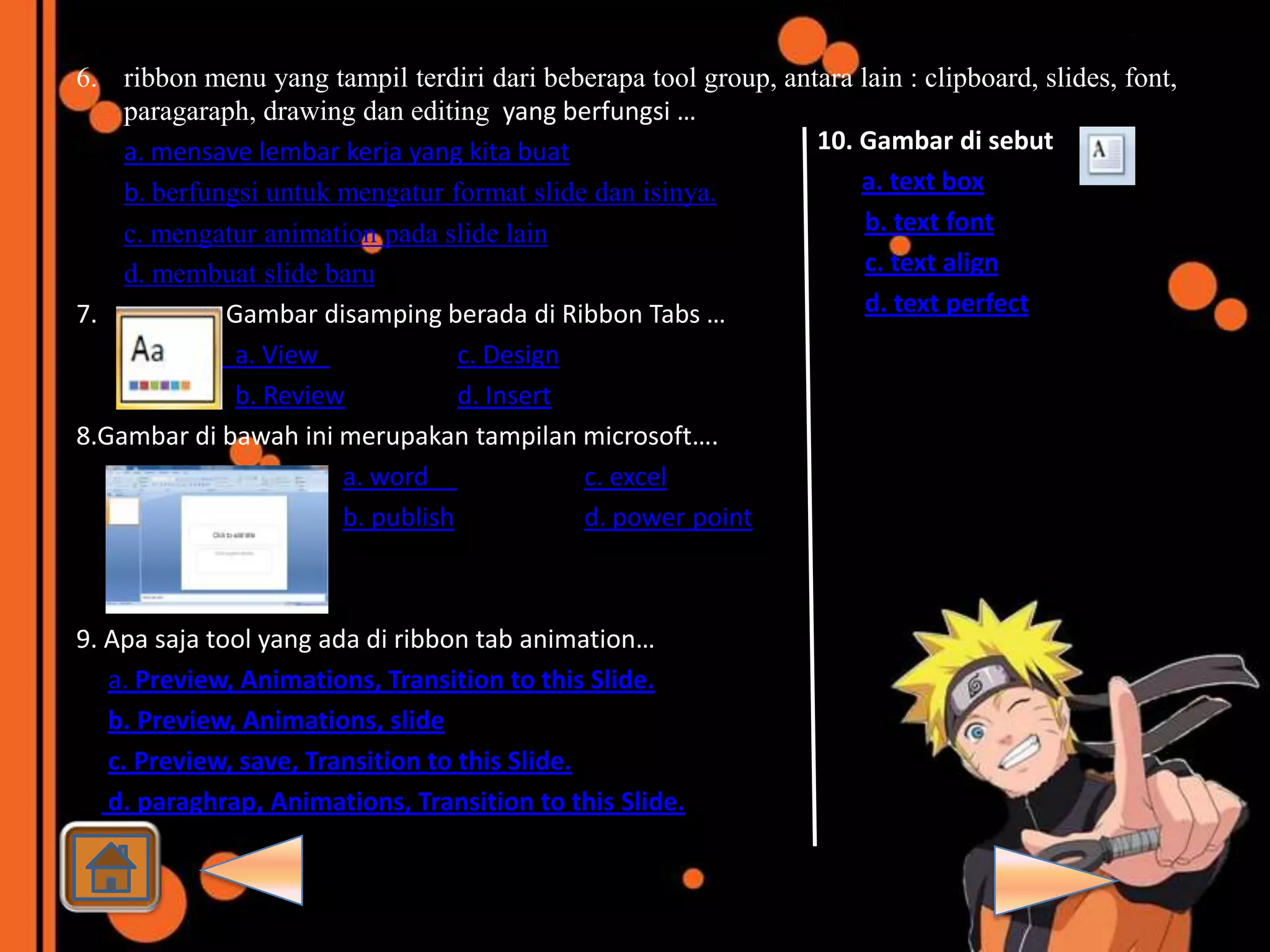 6. ribbon menu yang tampil terdiri dari beberapa tool group, antara lain : clipboard, slides, font,
    paragaraph, drawing dan editing yang berfungsi …
    a. mensave lembar kerja yang kita buat                      10. Gambar di sebut
    b. berfungsi untuk mengatur format slide dan isinya.            a. text box
    c. mengatur animation pada slide lain                            b. text font
    d. membuat slide baru                                            c. text align
7.           Gambar disamping berada di Ribbon Tabs …                d. text perfect
              a. View             c. Design
              b. Review           d. Insert
8.Gambar di bawah ini merupakan tampilan microsoft….
                       a. word              c. excel
                       b. publish           d. power point



9. Apa saja tool yang ada di ribbon tab animation…
   a. Preview, Animations, Transition to this Slide.
   b. Preview, Animations, slide
   c. Preview, save, Transition to this Slide.
   d. paraghrap, Animations, Transition to this Slide.
 