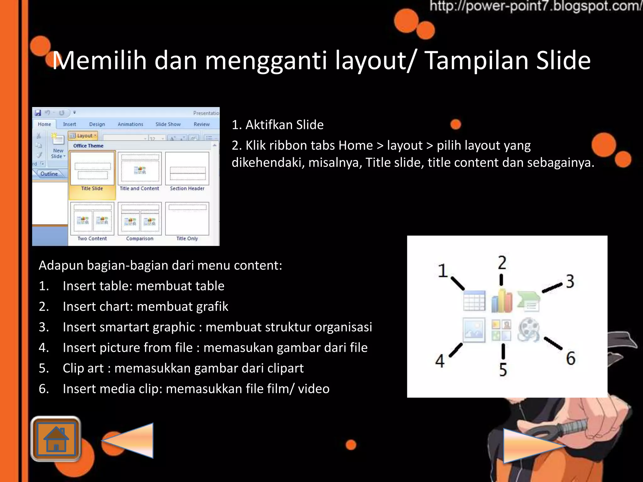 Memilih dan mengganti layout/ Tampilan Slide

                                1. Aktifkan Slide
                                2. Klik ribbon tabs Home > layout > pilih layout yang
                                dikehendaki, misalnya, Title slide, title content dan sebagainya.




Adapun bagian-bagian dari menu content:
1. Insert table: membuat table
2. Insert chart: membuat grafik
3. Insert smartart graphic : membuat struktur organisasi
4. Insert picture from file : memasukan gambar dari file
5. Clip art : memasukkan gambar dari clipart
6. Insert media clip: memasukkan file film/ video
 