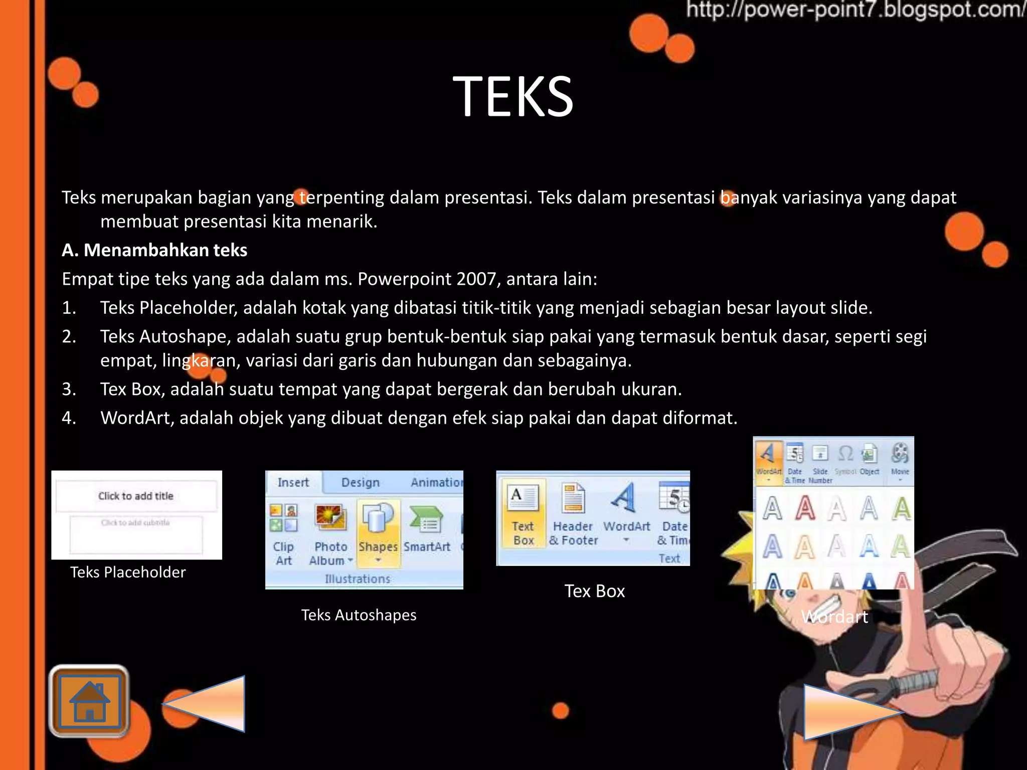 TEKS
Teks merupakan bagian yang terpenting dalam presentasi. Teks dalam presentasi banyak variasinya yang dapat
     membuat presentasi kita menarik.
A. Menambahkan teks
Empat tipe teks yang ada dalam ms. Powerpoint 2007, antara lain:
1. Teks Placeholder, adalah kotak yang dibatasi titik-titik yang menjadi sebagian besar layout slide.
2. Teks Autoshape, adalah suatu grup bentuk-bentuk siap pakai yang termasuk bentuk dasar, seperti segi
     empat, lingkaran, variasi dari garis dan hubungan dan sebagainya.
3. Tex Box, adalah suatu tempat yang dapat bergerak dan berubah ukuran.
4. WordArt, adalah objek yang dibuat dengan efek siap pakai dan dapat diformat.




 Teks Placeholder
                                                           Tex Box
                            Teks Autoshapes                                            Wordart
 