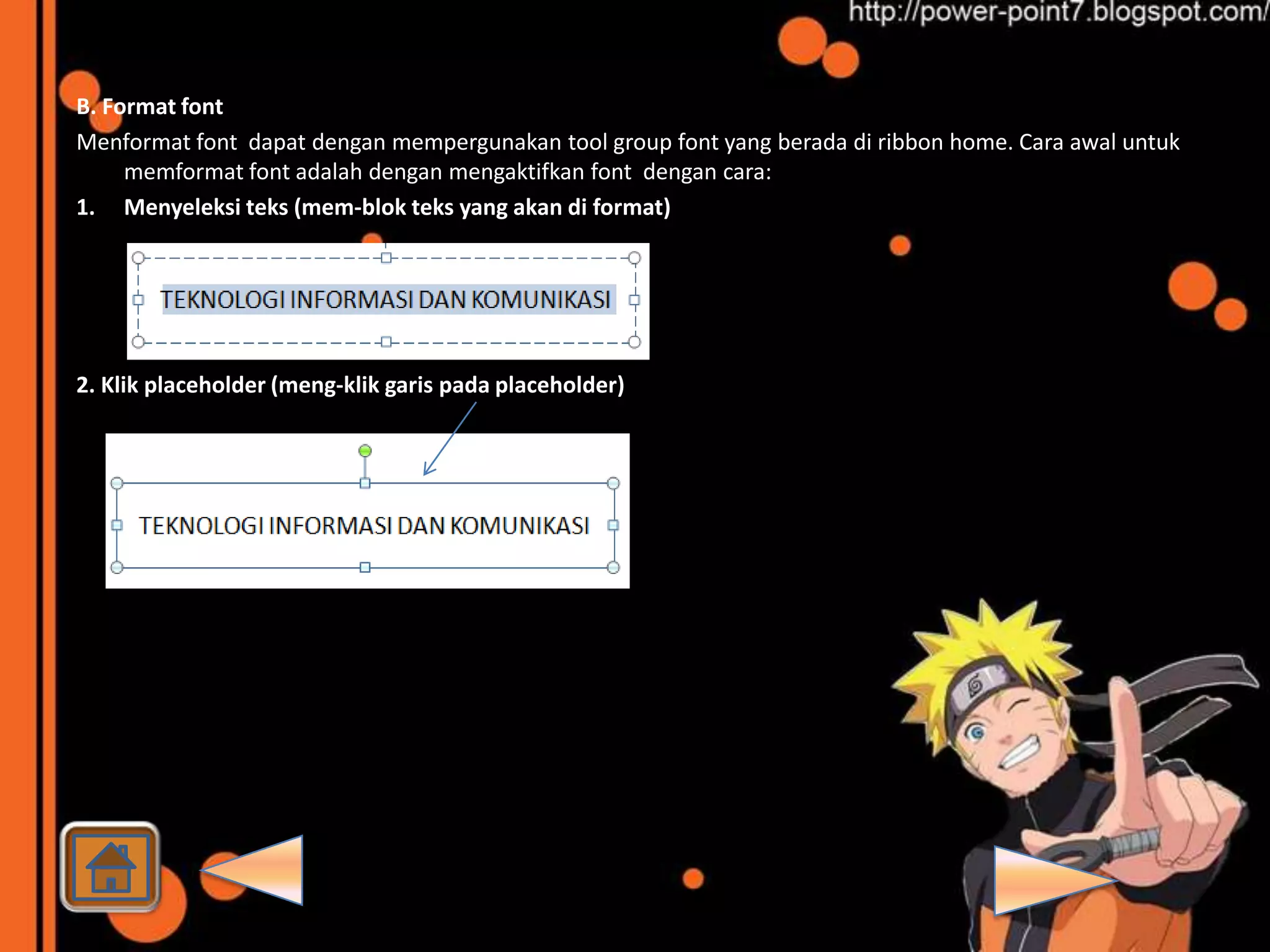 B. Format font
Menformat font dapat dengan mempergunakan tool group font yang berada di ribbon home. Cara awal untuk
     memformat font adalah dengan mengaktifkan font dengan cara:
1. Menyeleksi teks (mem-blok teks yang akan di format)




2. Klik placeholder (meng-klik garis pada placeholder)
 