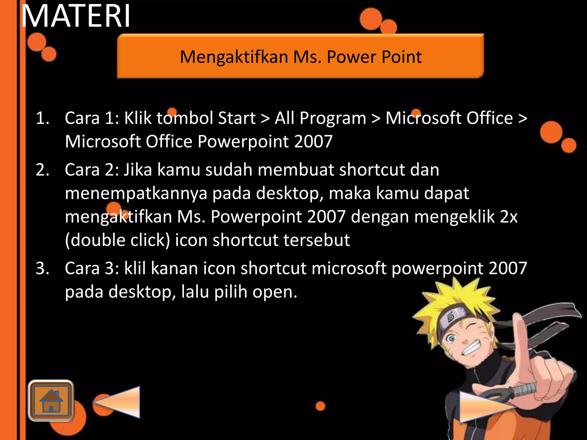 MATERI
                  Mengaktifkan Ms. Power Point


1. Cara 1: Klik tombol Start > All Program > Microsoft Office >
   Microsoft Office Powerpoint 2007
2. Cara 2: Jika kamu sudah membuat shortcut dan
   menempatkannya pada desktop, maka kamu dapat
   mengaktifkan Ms. Powerpoint 2007 dengan mengeklik 2x
   (double click) icon shortcut tersebut
3. Cara 3: klil kanan icon shortcut microsoft powerpoint 2007
   pada desktop, lalu pilih open.
 