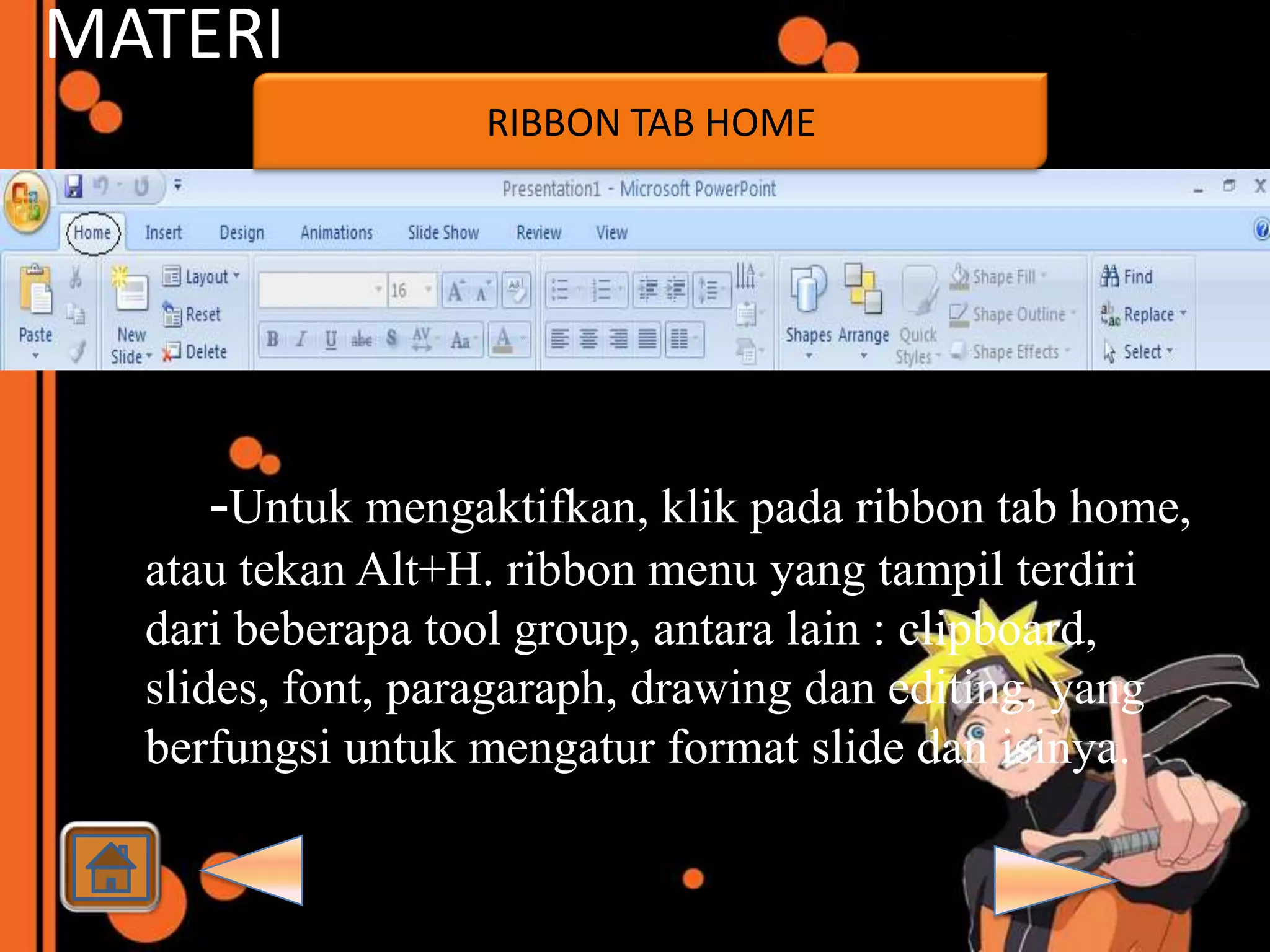 MATERI
                   RIBBON TAB HOME




     -Untuk mengaktifkan, klik pada ribbon tab home,
  atau tekan Alt+H. ribbon menu yang tampil terdiri
  dari beberapa tool group, antara lain : clipboard,
  slides, font, paragaraph, drawing dan editing, yang
  berfungsi untuk mengatur format slide dan isinya.
 