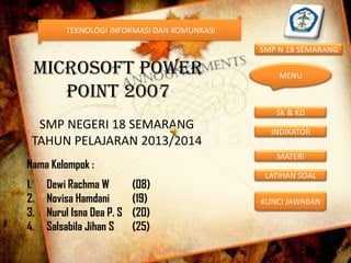 TEKNOLOGI INFORMASI DAN KOMUNKASI

SMP N 18 SEMARANG

MICROSOFT POWER
POINT 2007

MENU

SK & KD

SMP NEGERI 18 SEMARANG
TAHUN PELAJARAN 2013/2014

MATERI

Nama Kelompok :
1.
2.
3.
4.

Dewi Rachma W
Novisa Hamdani
Nurul Isna Dea P. S
Salsabila Jihan S

INDIKATOR

(08)
(19)
(20)
(25)

LATIHAN SOAL
KUNCI JAWABAN

 