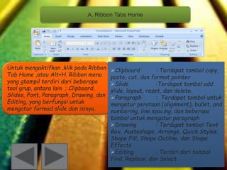 A. Ribbon Tabs Home 
Untuk mengaktifkan ,klik pada Ribbon 
Tab Home ,atau Alt+H. Ribbon menu 
yang gtampil terdiri dari beberapa 
tool grup, antara lain ; Clipboard, 
Slides, Font, Paragraph, Drawing, dan 
Editing, yang berfungsi untuk 
mengatur formad slide dan isinya. 
Clipboard : Terdapat tombol copy, 
paste, cut, dan format pointer 
Slide :Terdapat tombol add 
slide, layout, reset, dan delete. 
Paragraph : Terdapat tombol untuk 
mengatur perataan (alignment), bullet, and 
numbering, line spacing, dan beberapa 
tombol untuk mengatur paragraph 
Drawing : Terdapat tombol Text 
Box, Austoshape, Arrange, Quick Styles, 
Shape Fill, Shape Outline, dan Shape 
Effects 
Editing : Terdiri dari tombol 
Find, Replace, dan Select 
 