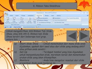 E. Ribbon Tabs SlideShow 
Untuk mengaktifkan, klik Ribbon Tab Slide 
Show, atau klik Alt+S. Ribbon tab Slide 
Show terdiri dari beberapa tool grup, 
antara lain : 
a) Start Slide Show : Untuk menentukan dari mana slide anda 
dijalankan, apakah dari awal atau dari slide yang sedang aktif 
atau pilihan anda sendiri . 
b) Set Up : Terdapat tombol yang bisa digunakan 
untuk menyembunyikan slide, merekam narasi dan menentukan 
urutan slide yang akan ditampilkan. 
c) Monitors : Anda bisa mengatur resolusi dari slide 
presentasi Anda pada toolgrup ini. 
 