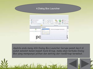 4.Dialog Box Launcher 
Apabila anda meng-klik Dialog Box Launcher berupa panah kecil di 
sudut sebelah kanan bawah tools Group, maka akan terbuka Dialog 
Box yang mempunyai pilihan dan setting dari toolGroup tersebut. 
 