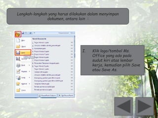 Langkah-langkah yang harus dilakukan dalam menyimpan 
dokumen, antara lain : 
I. Klik logo/tombol Ms. 
Office yang ada pada 
sudut kiri atas lembar 
kerja, kemudian pilih Save 
atau Save As. 
 