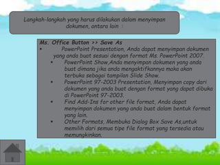 Langkah-langkah yang harus dilakukan dalam menyimpan 
dokumen, antara lain : 
Ms. Office Button >> Save As 
 PowerPoint Presentation, Anda dapat menyimpan dokumen 
yang anda buat sesuai dengan format Ms. PowerPoint 2007. 
 PowerPoint Show,Anda menyimpan dokumen yang anda 
buat dimana jika anda mengaktifkannya maka akan 
terbuka sebagai tampilan Slide Show. 
 PowerPoint 97-2003 Presentation, Menyimpan copy dari 
dokumen yang anda buat dengan format yang dapat dibuka 
di PowerPoint 97-2003. 
 Find Add-Ins for other file format, Anda dapat 
menyimpan dokumen yang anda buat dalam bentuk format 
yang lain. 
 Other Formats, Membuka Dialog Box Save As,untuk 
memilih dari semua tipe file format yang tersedia atau 
memungkinkan. 
 