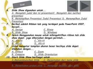 6. Slide Show digunakan untuk... 
A. Mengolah judul dan isi presentasiC. Mengolah dan melihat 
presentasi 
B. Menampilkan Presentasi Judul Presentasi D. Menampilkan Judul 
Presentasi 
7. Berikut adalah Ribbon tab yang terdapat pada PowerPoint 2007, 
kecuali... 
A. Design C. Rivew 
B. Slide Show D. Windows 
8. Selain Menggunakan mouse untuk mXengaktifkan ribbon tab slide 
show dapat juga dikerjakan dengan perintah... 
A. Alt+N C. Alt+H 
B. Alt+S D. Alt+A 
9. Untuk mengatur tampilan ukuran besar kecilnya slide dapat 
dilakukan dengan... 
A. Effect C. Zoom 
B. Compare D. Slide Orientation 
10. Start Slide Show berfungsi untuk.... 
A.Menyembunyikan Slide C. Menentukan dari mana slide 
dijalankan 
B. Menentukan urutan slide D. Mengatur resolusi dari slide 
 