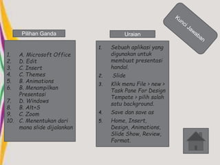 Pilihan Ganda Uraian 
1. A. Microsoft Office 
2. D. Edit 
3. C. Insert 
4. C. Themes 
5. B. Animations 
6. B. Menampilkan 
Presentasi 
7. D. Windows 
8. B. Alt+S 
9. C. Zoom 
10. C. Menentukan dari 
mana slide dijalankan 
1. Sebuah aplikasi yang 
digunakan untuk 
membuat presentasi 
handal. 
2. Slide 
3. Klik menu File > new > 
Task Pane For Design 
Tempate > pilih salah 
satu background. 
4. Save dan save as 
5. Home, Insert, 
Design, Animations, 
Slide Show, Review, 
Format. 
 