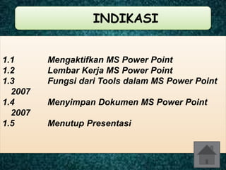 INDIKASI 
1.1 Mengaktifkan MS Power Point 
1.2 Lembar Kerja MS Power Point 
1.3 Fungsi dari Tools dalam MS Power Point 
2007 
1.4 Menyimpan Dokumen MS Power Point 
2007 
1.5 Menutup Presentasi 
 