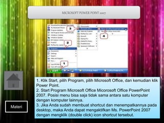 MICROSOFT POWER POINT 2007 
1. Klik Start, pilih Program, pilih Microsoft Office, dan kemudian klik 
Power Point. 
2. Start Program Microsoft Office Micorosoft Office PowerPoint 
2007. Posisi menu bisa saja tidak sama antara satu komputer 
dengan komputer lainnya. 
3. Jika Anda sudah membuat shortcut dan menempatkannya pada 
desktop, maka Anda dapat mengaktifkan Ms. PowerPoint 2007 
dengan mengklik (double click) icon shortcut tersebut. 
Materi 
 