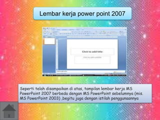 Lembar kerja power point 2007 
Seperti telah disampaikan di atas, tampilan lembar kerja MS 
PowerPoint 2007 berbeda dengan MS PowerPoint sebelumnya (mis. 
MS PowerPoint 2003) ,begitu juga dengan istilah penggunaannya 
 