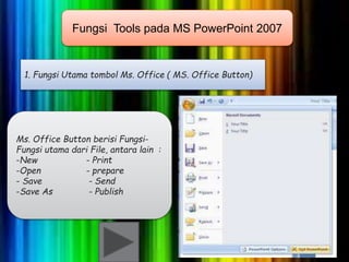 Fungsi Tools pada MS PowerPoint 2007 
1. Fungsi Utama tombol Ms. Office ( MS. Office Button) 
Ms. Office Button berisi Fungsi- 
Fungsi utama dari File, antara lain : 
-New - Print 
-Open - prepare 
- Save - Send 
-Save As - Publish 
 