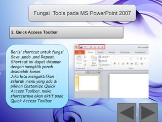 Fungsi Tools pada MS PowerPoint 2007 
2. Quick Access Toolbar 
Berisi shortcut untuk fungsi 
Save ,undo ,and Repeat. 
Shortcut ini dapat ditamah 
dengan mengklik panah 
disebelah kanan. 
Jika kita mengaktifkan 
seluruh menu yang ada di 
pilihan Costomize Quick 
Access Toolbar, maka 
shortcutnya akan aktif pada 
Quick Access Toolbar 
 