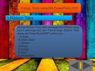 Fungsi Tools pada MS PowerPoint 2007 
3.Ribbon Tabs 
Setiap Ribbon Tabs akan menampilkan Ribbon yang 
berisi beberapa set dari Tool Groups, Ribbon Tabs 
dalam Ms PowerPoint2007 antara lain : 
- A.Home 
-B.Slide Show 
- C.Insert 
-D.Rivew 
-E.Design 
-F.View 
-G.Animations 
 