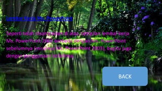 Lembar Kerja Ms. PowerPoint
Seperti telah disampaikan di atas, tampilan lembar kerja
Ms. PowerPoint 2007 berbeda dengan Ms. PowerPoint
sebelumnya (misalnya Ms. PowerPoint 2003), begitu juga
dengan penggunaan istilahnya.
BACK
 