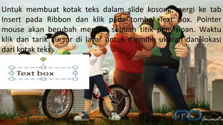 Untuk membuat kotak teks dalam slide kosong, pergi ke tab
Insert pada Ribbon dan klik pada tombol Text Box. Pointer
mouse akan berubah menjadi sebuah titik penyisipan. Waktu
klik dan tarik kursor di layar untuk memilih ukuran dan lokasi
dari kotak teks
 