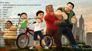 SOAL BAB 2
1. Untuk mendapatkan gambar gambar ilustrasi maka kita
dapat gunakan….?
a. Clip art
b. Picture
c. Table
d. Add text
2. Untuk memunculkan text box ,maka langkah awal yang
harus di lakukan yaitu mengeklik….?
a. Ribbon tab home > text box
b. Text ribbon > text box
c. Ribbon tab insert > text ribbon
d. Ribbon tab insert > text box
3. Untuk memberi background warna pada jendela presentasi
maka kita harus menggunakan….?
a. Picture
b. Clip art
c. Themes slide
d. Format background
 
