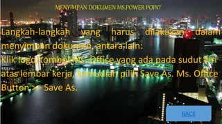 MENYIMPAN DOKUMEN MS.POWER POINT
Langkah-langkah yang harus dilakukan dalam
menyimpan dokumen, antara lain:
Klik logo/tombol Ms. Office yang ada pada sudut kiri
atas lembar kerja, kemudian pilih Save As. Ms. Office
Button >> Save As.
BACK
 