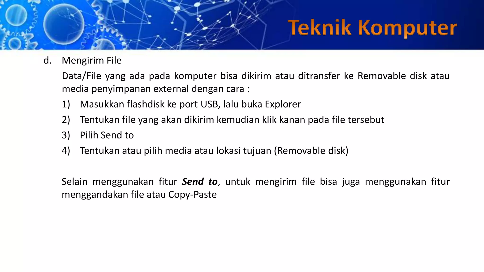d. Mengirim File
Data/File yang ada pada komputer bisa dikirim atau ditransfer ke Removable disk atau
media penyimpanan external dengan cara :
1) Masukkan flashdisk ke port USB, lalu buka Explorer
2) Tentukan file yang akan dikirim kemudian klik kanan pada file tersebut
3) Pilih Send to
4) Tentukan atau pilih media atau lokasi tujuan (Removable disk)
Selain menggunakan fitur Send to, untuk mengirim file bisa juga menggunakan fitur
menggandakan file atau Copy-Paste
 