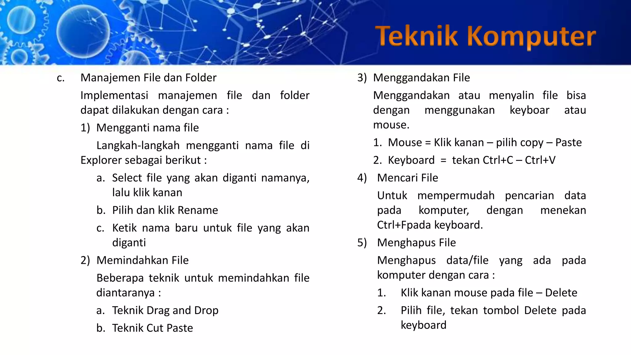 c. Manajemen File dan Folder
Implementasi manajemen file dan folder
dapat dilakukan dengan cara :
1) Mengganti nama file
Langkah-langkah mengganti nama file di
Explorer sebagai berikut :
a. Select file yang akan diganti namanya,
lalu klik kanan
b. Pilih dan klik Rename
c. Ketik nama baru untuk file yang akan
diganti
2) Memindahkan File
Beberapa teknik untuk memindahkan file
diantaranya :
a. Teknik Drag and Drop
b. Teknik Cut Paste
3) Menggandakan File
Menggandakan atau menyalin file bisa
dengan menggunakan keyboar atau
mouse.
1. Mouse = Klik kanan – pilih copy – Paste
2. Keyboard = tekan Ctrl+C – Ctrl+V
4) Mencari File
Untuk mempermudah pencarian data
pada komputer, dengan menekan
Ctrl+Fpada keyboard.
5) Menghapus File
Menghapus data/file yang ada pada
komputer dengan cara :
1. Klik kanan mouse pada file – Delete
2. Pilih file, tekan tombol Delete pada
keyboard
 