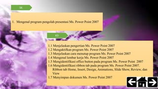 SK
KD
1. Mengenal program pengolah presentasi Ms. Power Point 2007
1.1 Menjelaskan pengertian Ms. Power Point 2007
1.2 Mengaktifkan program Ms. Power Point 2007
1.3 Menjelaskan cara menutup program Ms. Power Point 2007
1.4 Mengenal lembar kerja Ms. Power Point 2007
1.5 Mengidentifikasi office button pada program Ms. Power Point 2007
1.6 Mengidentifikasi ribbon tab pada program Ms. Power Point 2007.
Ribbon tab Home, Insert, Design, Animations, Slide Show, Review, dan
View
1.7 Menyimpan dokumen Ms. Power Point 2007
 