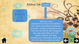 Ribbon Tab HOME
Berfungsi untuk
pengoperasian file dan memodifikasi
teks, untuk memodifikasi pembuatan
presentasi, misalnya penghapusan satu
kata atau satu kalimat dan mengganti
kata yang salah dalam satu slide,
seperti membuat slide baru,
membuka file, menentukan ukuran dan
jenis teks, dan menentukan paragraf.
GRUP
RIBBON
TAB
HOME
 