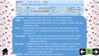 Clipboard : terdapat tombol copy, paste, cut, dan format painter.
Slides : terdapat tombol add slide, layout, reset dan delete. Untuk
menambahkan slide pada lembar kerja, mengatur orientasi slide dan
menghapus slide.
Font : untuk mengatur font penulisan pada slide, bias menebalkan font,
memilih jenis font, menggaris bawahi teks, member model italic
pada teks, dll
Paragraph : terdapat tombol untuk mengatur perataan (alignment), bullet
and numbering, line spacing, dan beberapa tombol untuk
mengatur paragraph.
Drawing : terdapat tombol Text Box, Austoshape, Arrange, Quick Styles,
Shape Fill, Shape Outline, dan Shape Effects. Yang bisa
membuat teks, memilih bentuk shape yang diinginkan, dan
memberikan efek pada shape.
Editing : terdiri dari tombol Find, Replace, dan Select
 