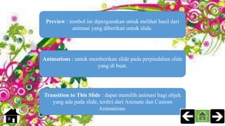 Preview : tombol ini dipergunakan untuk melihat hasil dari
animasi yang diberikan untuk slide.
Transition to This Slide : dapat memilih animasi bagi objek
yang ada pada slide, terdiri dari Animate dan Custom
Animations.
Animations : untuk memberikan slide pada perpindahan slide
yang di buat.
 