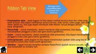 • Presentation view : pada bagian ini kita dapat melihat keseluruhan dari slide yang
telah di buat. Kita dapat melihatnya secara normal, slide sorter, notes page, dan slide
show. Selain itu, kita juga dapat membuat slide Master sesuai dengan desain
yang diinginkan.
• Show/hide : untuk membantu dalam membuat slide presentasi, kita dapat
menampilkan penggaris (ruler) dan garis bantu (gridlines).
• Zoom : untuk membantu dalam membuat slide presentasi, kita dapat menampilkan
penggaris (ruler) dan garis bantu (gridlines).
• Color/grayscale : pada bagian ini kita dapat menentukan apakah slide yang kita buat
berwarna (color) atau hitam putih (grayscale).
• Window : dapat menata tampilan window PowerPoint apakah secara cascade, split,
atau berpindah ke window lain.
Berfungsi untuk
memodifikasi layar
tampilan dan
presentasi.
 