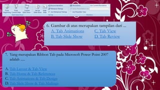 6. Gambar di atas merupakan tampilan dari ...
A. Tab Animations C. Tab View
B. Tab Slide Show D. Tab Review
7. Yang merupakan Ribbon Tab pada Microsoft Power Point 2007
adalah .....
A. Tab Layout & Tab View
B. Tab Home & Tab References
C. Tab Animations & Tab Design
D.Tab Slide Show & Tab Mailings
 