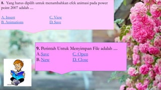 8. Yang harus dipilih untuk menambahkan efek animasi pada power
point 2007 adalah ....
A. Insert C. View
B. Animations D. Save
9. Perintah Untuk Menyimpan File adalah ....
A.Save C. Open
B.New D. Close
 