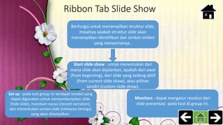 Ribbon Tab Slide Show
Berfungsi untuk menampilkan struktur slide,
misalnya apakah struktur slide akan
menampilkan identifikasi dan simbol-simbol
yang menyertainya .
Start slide show : untuk menentukan dari
mana slide akan dijalankan, apakah dari awal
(from beginning), dari slide yang sedang aktif
(from current slide show), atau pilihan
sendiri (custom slide show).
Set up : pada tool group ini terdapat tombol yang
dapat digunakan untuk menyembunyikan slide
(hide slide), merekam narasi (record narration),
dan menentukan urutan slide (rehearse timings)
yang akan ditampilkan.
Monitors : dapat mengatur resolusi dari
slide presentasi pada tool di group ini.
 