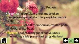 Grup Ribbon Tab Review
•Proofing : digunakan untuk melakukan
pengecekan pada tata tulis yang kita buat di
slide.
•Comments : dapat memberikan catatan pada
slide yang kita buat.
•Protect : dapat menggunakannya untuk
melindungi slide presentasi yang kita buat.
 