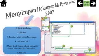 1. Klik Office Button
2. Pilih Save
3. Tentukan Lokasi Untuk Menyimpan
4. Tulis Nama File
5. Dalam kotak Simpan sebagai Jenis, pilih
Power point 97-2003 Presentation
6. Klik Save
 