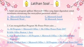 Latihan Soal ...
1. Salah satu program aplikasi Microsoft Office yang dapat digunakan untuk
membantu merancang dan menyajikan presentasi adalah ....
A. Microsoft Power Point C. Microsoft Excell
B. Microsoft Word D. Microsoft Access
2. Cara mengaktifkan Program Ms Power Point yaitu ....
A. All Program > Microsoft Office > Ms Office Power Point 2007
B. Klik Office Button > Save
C. Klik Tombol Start > All Program > Microsoft Office > Ms Office Power
Point 2007
D. Klik Tombol Start > Microsoft Office > All Program > Ms Power Point 2007
 
