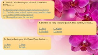 3. Tombol Office Button pada Microsoft Power Point
2007 berisi .....
A. Perintah yang berkaitan dengan manajemen dokumen
B. Tombol-tombol perintah seputar pengerjaan Worksheet
C. Shortcut Perintah yang digunakan
D. Menampillkan nama file yang aktif
4. Berikut ini yang terdapat pada Office button, kecuali....
A. Save C. Open
B. Publish D. Insert
5. Lembar kerja pada Ms. Power Point disebut …
A. Row C. Page
B. Sell D. Slide
 