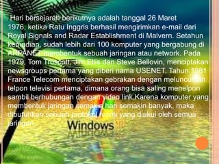 .Hari bersejarah berikutnya adalah tanggal 26 Maret
1976, ketika Ratu Inggris berhasil mengirimkan e-mail dari
Royal Signals and Radar Establishment di Malvern. Setahun
kemudian, sudah lebih dari 100 komputer yang bergabung di
ARPANET membentuk sebuah jaringan atau network. Pada
1979, Tom Truscott, Jim Ellis dan Steve Bellovin, menciptakan
newsgroups pertama yang diberi nama USENET. Tahun 1981
France Telecom menciptakan gebrakan dengan meluncurkan
telpon televisi pertama, dimana orang bisa saling menelpon
sambil berhubungan dengan video link.Karena komputer yang
membentuk jaringan semakin hari semakin banyak, maka
dibutuhkan sebuah protokol resmi yang diakui oleh semua
jaringan.
 