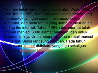 Program inilah yang disebut www, atau World Wide
Web.Tahun 1992, komputer yang saling tersambung
membentuk jaringan sudah melampaui sejuta
komputer, dan pada tahun yang sama muncul istilah
surfing the internet. Tahun 1994, situs internet telah
tumbuh menjadi 3000 alamat halaman, dan untuk
pertama kalinya virtual-shopping atau e-retail muncul
di internet. Dunia langsung berubah. Pada tahun
yang sama Yahoo! didirikan, yang juga sekaligus
kelahiran Netscape Navigator.
 