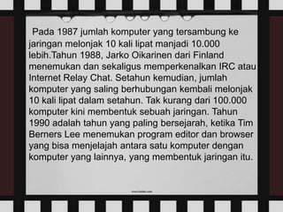 Pada 1987 jumlah komputer yang tersambung ke
jaringan melonjak 10 kali lipat manjadi 10.000
lebih.Tahun 1988, Jarko Oikarinen dari Finland
menemukan dan sekaligus memperkenalkan IRC atau
Internet Relay Chat. Setahun kemudian, jumlah
komputer yang saling berhubungan kembali melonjak
10 kali lipat dalam setahun. Tak kurang dari 100.000
komputer kini membentuk sebuah jaringan. Tahun
1990 adalah tahun yang paling bersejarah, ketika Tim
Berners Lee menemukan program editor dan browser
yang bisa menjelajah antara satu komputer dengan
komputer yang lainnya, yang membentuk jaringan itu.
 