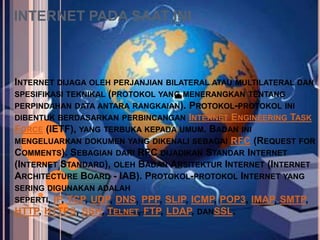 INTERNET PADA SAAT INI



INTERNET DIJAGA OLEH PERJANJIAN BILATERAL ATAU MULTILATERAL DAN
SPESIFIKASI TEKNIKAL (PROTOKOL YANG MENERANGKAN TENTANG
PERPINDAHAN DATA ANTARA RANGKAIAN). PROTOKOL-PROTOKOL INI
DIBENTUK BERDASARKAN PERBINCANGAN INTERNET ENGINEERING TASK
FORCE (IETF), YANG TERBUKA KEPADA UMUM. BADAN INI
MENGELUARKAN DOKUMEN YANG DIKENALI SEBAGAI RFC (REQUEST FOR
COMMENTS). SEBAGIAN DARI RFC DIJADIKAN STANDAR INTERNET
(INTERNET STANDARD), OLEH BADAN ARSITEKTUR INTERNET (INTERNET
ARCHITECTURE BOARD - IAB). PROTOKOL-PROTOKOL INTERNET YANG
SERING DIGUNAKAN ADALAH
SEPERTI, IP, TCP, UDP, DNS, PPP, SLIP, ICMP, POP3,   IMAP, SMTP,
HTTP, HTTPS, SSH, TELNET, FTP, LDAP, DANSSL.
 
