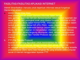 FASILITAS-FASILITAS APLIKASI INTERNET
Intenet dimanfaatkan manusia untuk keperluan informasi sesuai fungsinya.
Diantaranya adalah
a.   WWW (World Wide Web)
     www adalah sebuah sistem diamana informasi dalam bentuk
     teks, gambar, suara dan lain-lain dipresentasikan dalam bentuk hypertekt dan
     dapat diakses oleh perangkat lunak yang disebut browser. Informasi di WEB
     pada umumnya ditulis dalam format HTML. Informasi lainnya disajikan dalam
     bentuk grafis (dalam format GIF,JPG, PNG) , suara (dalam format
     AU,WAV), dan objek multimedia lainnya (seperti MIDI, Shockwave, Quicktime
     Movie, 3D World). Layanan ini menyediakan informasi yang dapat diakses
     dan ditampilkan secara langsung dikomputer client, dengan menggunakan
     protocol HTTP (Hyper Text Transfer Protocol) dan program aplikasi browser
     internet.
b.   FTP (File Transfer Protocol)
     layanan ini memang digunakan untuk memindahkan file dari satu komputer
     ke komputer lain di internet, dengan konsep client server. Dalam hal
     ini, sebagai pengguna komputer Client kamu bias mengkopi file yang tersedia
     pada komputer client, kamu bias mengkopi file yang tersedia pada komputer
     server di internet menggunakan layanan FTP.
 