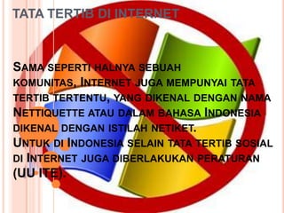 TATA TERTIB DI INTERNET



SAMA SEPERTI HALNYA SEBUAH
KOMUNITAS, INTERNET JUGA MEMPUNYAI TATA
TERTIB TERTENTU, YANG DIKENAL DENGAN NAMA
NETTIQUETTE ATAU DALAM BAHASA INDONESIA
DIKENAL DENGAN ISTILAH NETIKET.
UNTUK DI INDONESIA SELAIN TATA TERTIB SOSIAL
DI INTERNET JUGA DIBERLAKUKAN PERATURAN
(UU ITE).
 
