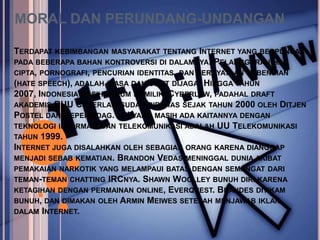 MORAL DAN PERUNDANG-UNDANGAN

TERDAPAT KEBIMBANGAN   MASYARAKAT TENTANG INTERNET YANG BERPUNCAK
PADA BEBERAPA BAHAN KONTROVERSI DI DALAMNYA.   PELANGGARAN   HAK
CIPTA, PORNOGRAFI, PENCURIAN IDENTITAS, DAN PERNYATAAN KEBENCIAN
(HATE SPEECH), ADALAH BIASA DAN SULIT DIJAGA. HINGGA TAHUN
2007, INDONESIA MASIH BELUM MEMILIKI CYBERLAW, PADAHAL DRAFT
AKADEMIS RUU CYBERLAW SUDAH DIBAHAS SEJAK TAHUN 2000 OLEH DITJEN
POSTEL DAN DEPERINDAG. UU YANG MASIH ADA KAITANNYA DENGAN
TEKNOLOGI INFORMASI DAN TELEKOMUNIKASI ADALAH UU TELEKOMUNIKASI
TAHUN 1999.
INTERNET JUGA DISALAHKAN OLEH SEBAGIAN ORANG KARENA DIANGGAP
MENJADI SEBAB KEMATIAN. BRANDON VEDAS MENINGGAL DUNIA AKIBAT
PEMAKAIAN NARKOTIK YANG MELAMPAUI BATAS DENGAN SEMANGAT DARI
TEMAN-TEMAN CHATTING IRCNYA. SHAWN WOOLLEY BUNUH DIRI KARENA
KETAGIHAN DENGAN PERMAINAN ONLINE, EVERQUEST. BRANDES DITIKAM
BUNUH, DAN DIMAKAN OLEH ARMIN MEIWES SETELAH MENJAWAB IKLAN
DALAM INTERNET.
 