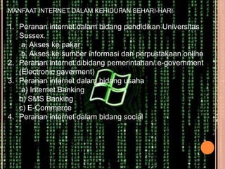 MANFAAT INTERNET DALAM KEHIDUPAN SEHARI-HARI

1. Peranan internet dalam bidang pendidikan Universitas
   Sussex.
    a. Akses ke pakar
    b. Akses ke sumber informasi dan perpustakaan online
2. Peranan internet dibidang pemerintahan/ e-government
   (Electronic gaverment)
3. Peranan internet dalam bidang usaha
    a) Internet Banking
   b) SMS Banking
   c) E-Commerce
4. Peranan internet dalam bidang social
 