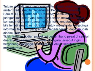 Tujuan awal dibangunnya proyek itu adalah untuk keperluan
militer. Pada saat itu Departemen Pertahanan Amerika
Serikat (US Department of Defense) membuat sistem
jaringan komputer yang tersebar dengan menghubungkan
komputer di daerah-daerah vital untuk mengatasi masalah
bila terjadi serangan nuklir dan untuk menghindari terjadinya
informasi terpusat, yang apabila terjadi perang dapat mudah
dihancurkan.
Tidak lama kemudian proyek ini berkembang pesat di seluruh
daerah, dan semua universitas di negara tersebut ingin
bergabung, sehingga membuat ARPANET kesulitan untuk
mengaturnya.
 